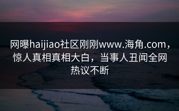 网曝haijiao社区刚刚www.海角.com，惊人真相真相大白，当事人丑闻全网热议不断