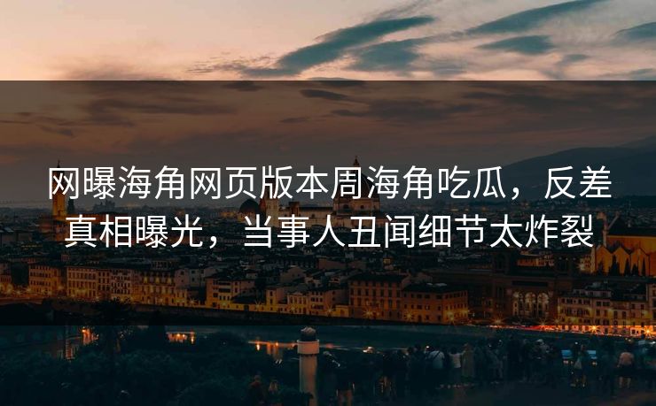 网曝海角网页版本周海角吃瓜，反差真相曝光，当事人丑闻细节太炸裂