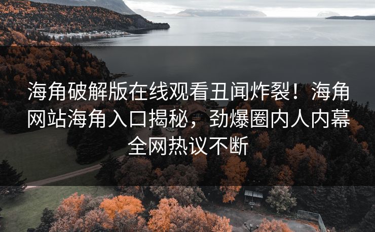海角破解版在线观看丑闻炸裂！海角网站海角入口揭秘，劲爆圈内人内幕全网热议不断