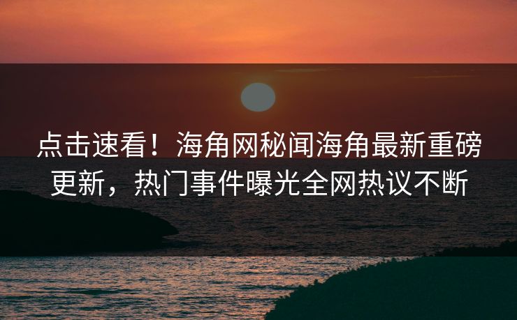 点击速看！海角网秘闻海角最新重磅更新，热门事件曝光全网热议不断
