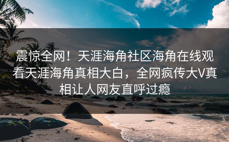 震惊全网！天涯海角社区海角在线观看天涯海角真相大白，全网疯传大V真相让人网友直呼过瘾