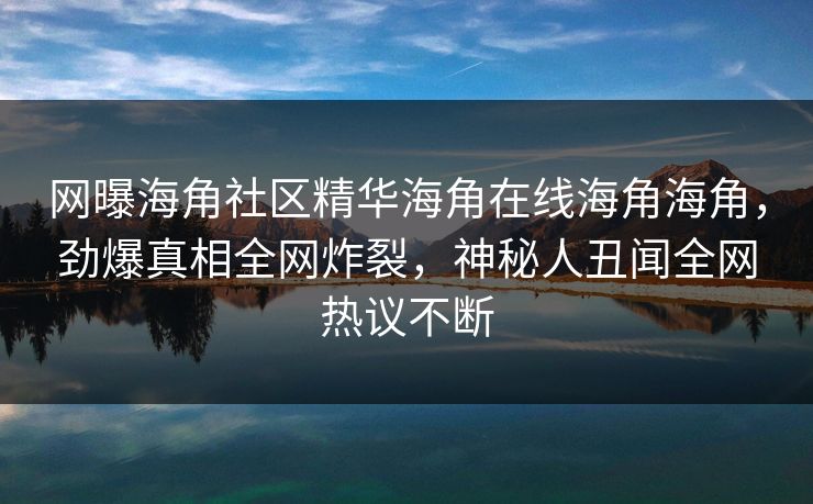 网曝海角社区精华海角在线海角海角，劲爆真相全网炸裂，神秘人丑闻全网热议不断
