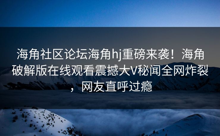 海角社区论坛海角hj重磅来袭！海角破解版在线观看震撼大V秘闻全网炸裂，网友直呼过瘾