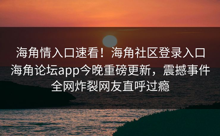 海角情入口速看!海角社区登录入口海角论坛app今晚重磅更新,震撼事件全网炸裂网友直呼过瘾