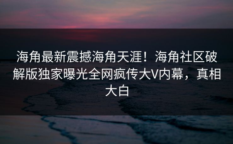 海角最新震撼海角天涯!海角社区破解版独家曝光全网疯传大V内幕,真相大白