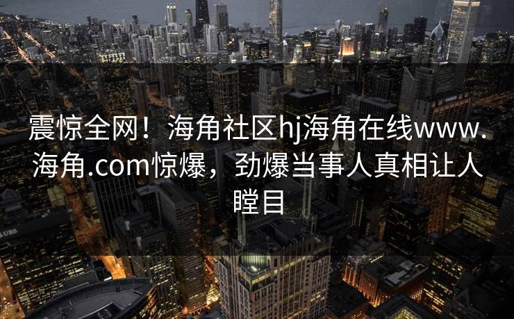 震惊全网!海角社区hj海角在线www.海角.com惊爆,劲爆当事人真相让人瞠目