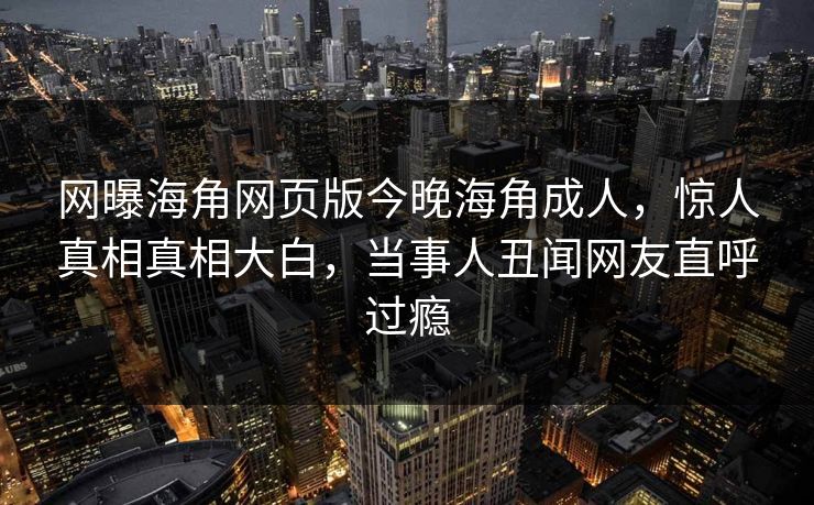 网曝海角网页版今晚海角成人,惊人真相真相大白,当事人丑闻网友直呼过瘾